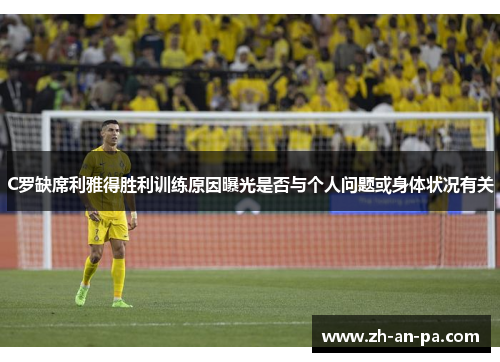 C罗缺席利雅得胜利训练原因曝光是否与个人问题或身体状况有关
