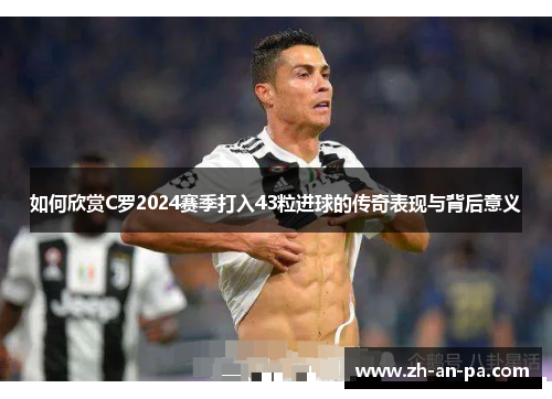 如何欣赏C罗2024赛季打入43粒进球的传奇表现与背后意义