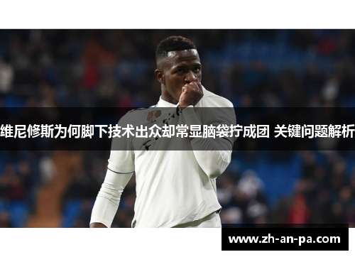 维尼修斯为何脚下技术出众却常显脑袋拧成团 关键问题解析