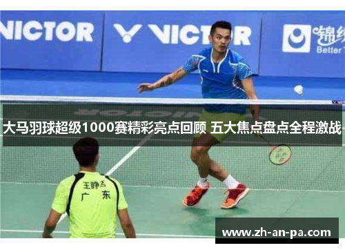 大马羽球超级1000赛精彩亮点回顾 五大焦点盘点全程激战