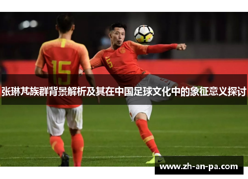 张琳芃族群背景解析及其在中国足球文化中的象征意义探讨