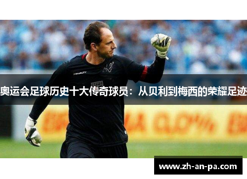 奥运会足球历史十大传奇球员：从贝利到梅西的荣耀足迹