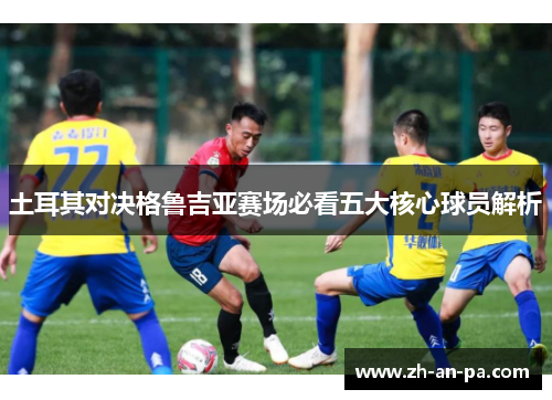 土耳其对决格鲁吉亚赛场必看五大核心球员解析