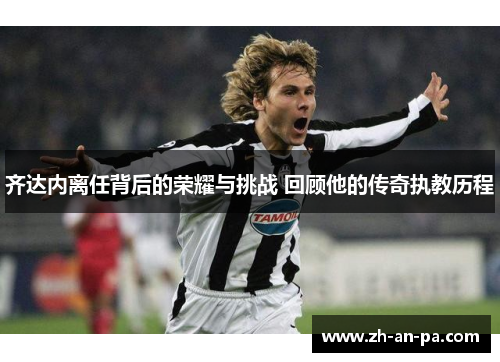 齐达内离任背后的荣耀与挑战 回顾他的传奇执教历程 齐达内离任背后的荣耀与挑战 回顾他的传奇执教历程