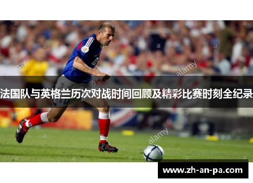 法国队与英格兰历次对战时间回顾及精彩比赛时刻全纪录 法国队与英格兰历次对战时间回顾及精彩比赛时刻全纪录