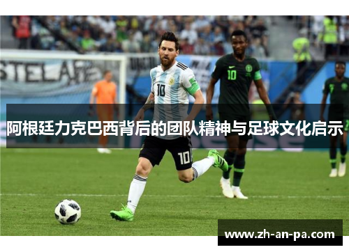 阿根廷力克巴西背后的团队精神与足球文化启示