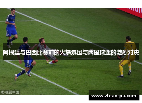 阿根廷与巴西比赛前的火爆氛围与两国球迷的激烈对决 阿根廷与巴西比赛前的火爆氛围与两国球迷的激烈对决