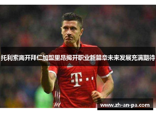托利索离开拜仁加盟里昂揭开职业新篇章未来发展充满期待 托利索离开拜仁加盟里昂揭开职业新篇章未来发展充满期待