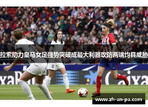 拉索助力皇马女足强势突破成最大利器攻防两端均具威胁
