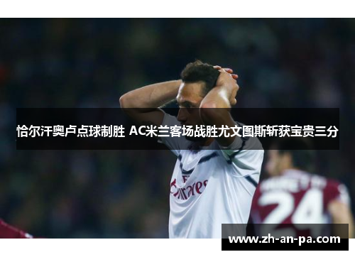 恰尔汗奥卢点球制胜 AC米兰客场战胜尤文图斯斩获宝贵三分 恰尔汗奥卢点球制胜 AC米兰客场战胜尤文图斯斩获宝贵三分