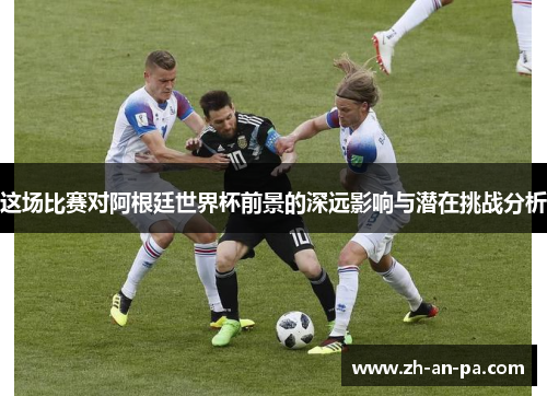 这场比赛对阿根廷世界杯前景的深远影响与潜在挑战分析