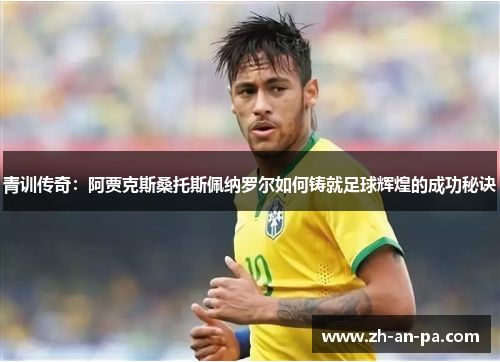 青训传奇：阿贾克斯桑托斯佩纳罗尔如何铸就足球辉煌的成功秘诀